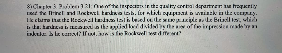 8) Chapter 3: Problem 3.21: One of the inspectors in the quality control department has frequently
used the Brinell and Rockwell hardness tests, for which equipment is available in the company.
He claims that the Rockwell hardness test is based on the same principle as the Brinell test, which
is that hardness is measured as the applied load divided by the area of the impression made by an
indentor. Is he correct? If not, how is the Rockwell test different?
