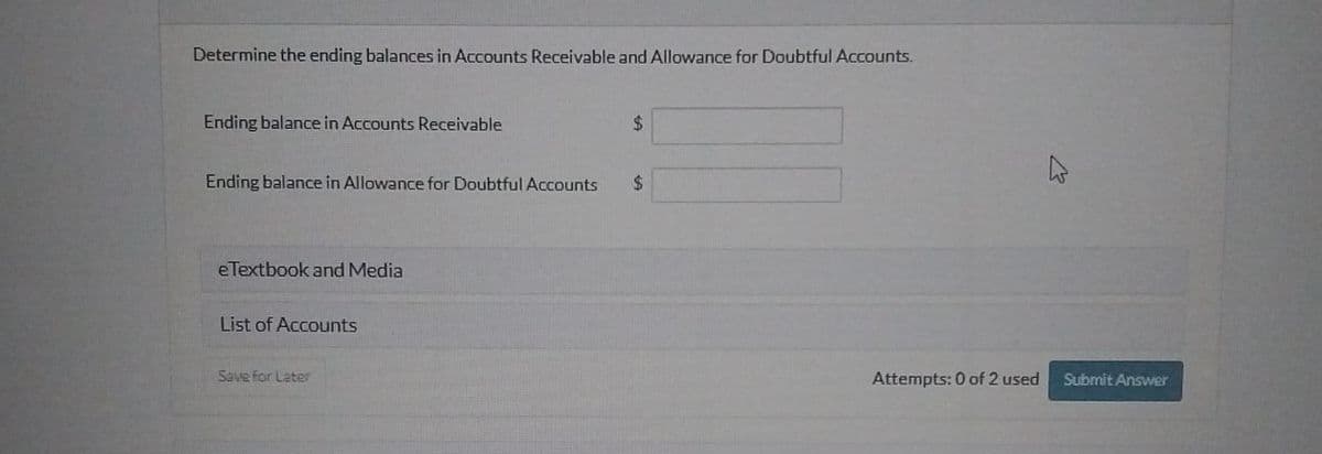 Determine the ending balances in Accounts Receivable and Allowance for Doubtful Accounts.
Ending balance in Accounts Receivable
$
Ending balance in Allowance for Doubtful Accounts $
eTextbook and Media
List of Accounts
Save for Later
Attempts: 0 of 2 used
Submit Answer