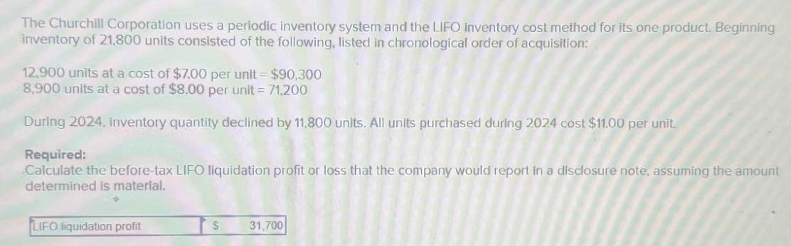 The Churchill Corporation uses a periodic inventory system and the LIFO inventory cost method for its one product. Beginning
inventory of 21,800 units consisted of the following, listed in chronological order of acquisition:
12,900 units at a cost of $7.00 per unit = $90,300
8,900 units at a cost of $8.00 per unit = 71,200
During 2024, inventory quantity declined by 11,800 units. All units purchased during 2024 cost $11.00 per unit.
Required:
Calculate the before-tax LIFO liquidation profit or loss that the company would report in a disclosure note, assuming the amount
determined is material.
LIFO liquidation profit
$
31,700