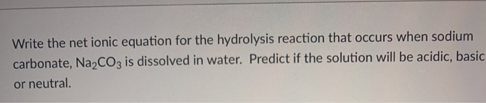Write the net ionic equation for the hydrolysis reaction that occurs when sodium
carbonate, Na,CO3 is dissolved in water. Predict if the solution will be acidic, basic
or neutral.
