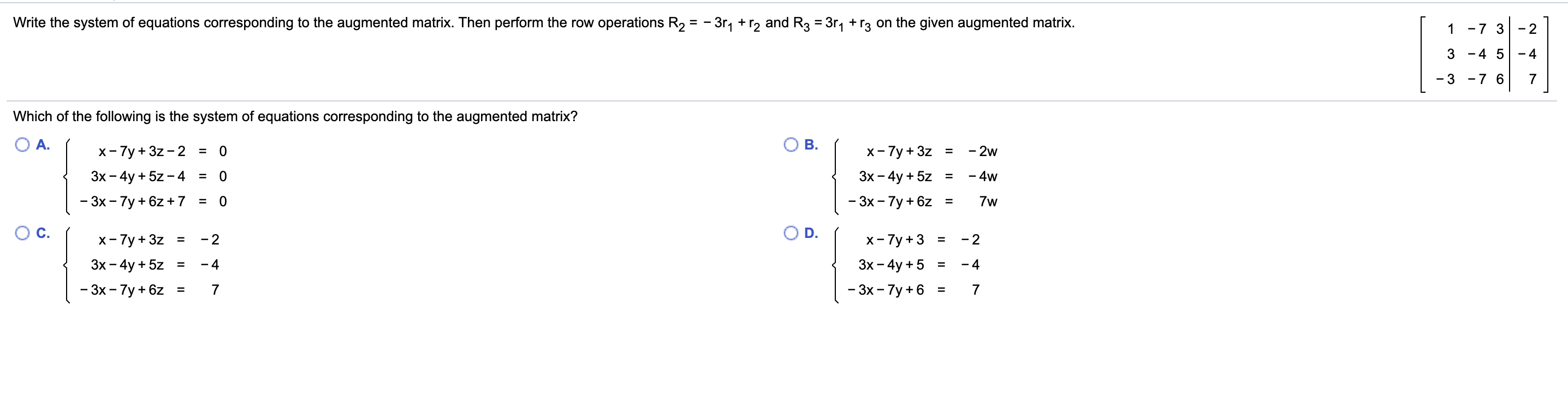 Write the system of equations corresponding to the augmented matrix. Then perform the row operations R2 = - 3r, + r2 and R3 = 3r, +r3 on the given augmented matrix.
1 -7 3
- 2
3 -4 5
- 4
-7 6
- 3
Which of the following is the system of equations corresponding to the augmented matrix?
A.
B.
- 2w
x- 7y + 3z - 2
x- 7y + 3z
=
=
Зх - 4y + 5z-4 %3D
Зх - 4y + 5z
- 4w
%3
=
- 3x - 7y + 6z +7
- 3х - 7у + 6z
7w
%3D
OC.
D.
х-7у + 3z
x- 7y +3 =
- 2
- 2
%3
Зх - 4y +5
Зх- 4y + 5z
- 4
- 4
%3D
%3D
- 3x - 7y +6
- 3х -7у + 6z
=
II
II

