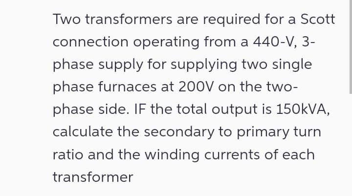 Two transformers are required for a Scott
connection operating from a 440-V, 3-
phase supply for supplying two single
phase furnaces at 200V on the two-
phase side. IF the total output is 150kVA,
calculate the secondary to primary turn
ratio and the winding currents of each
transformer