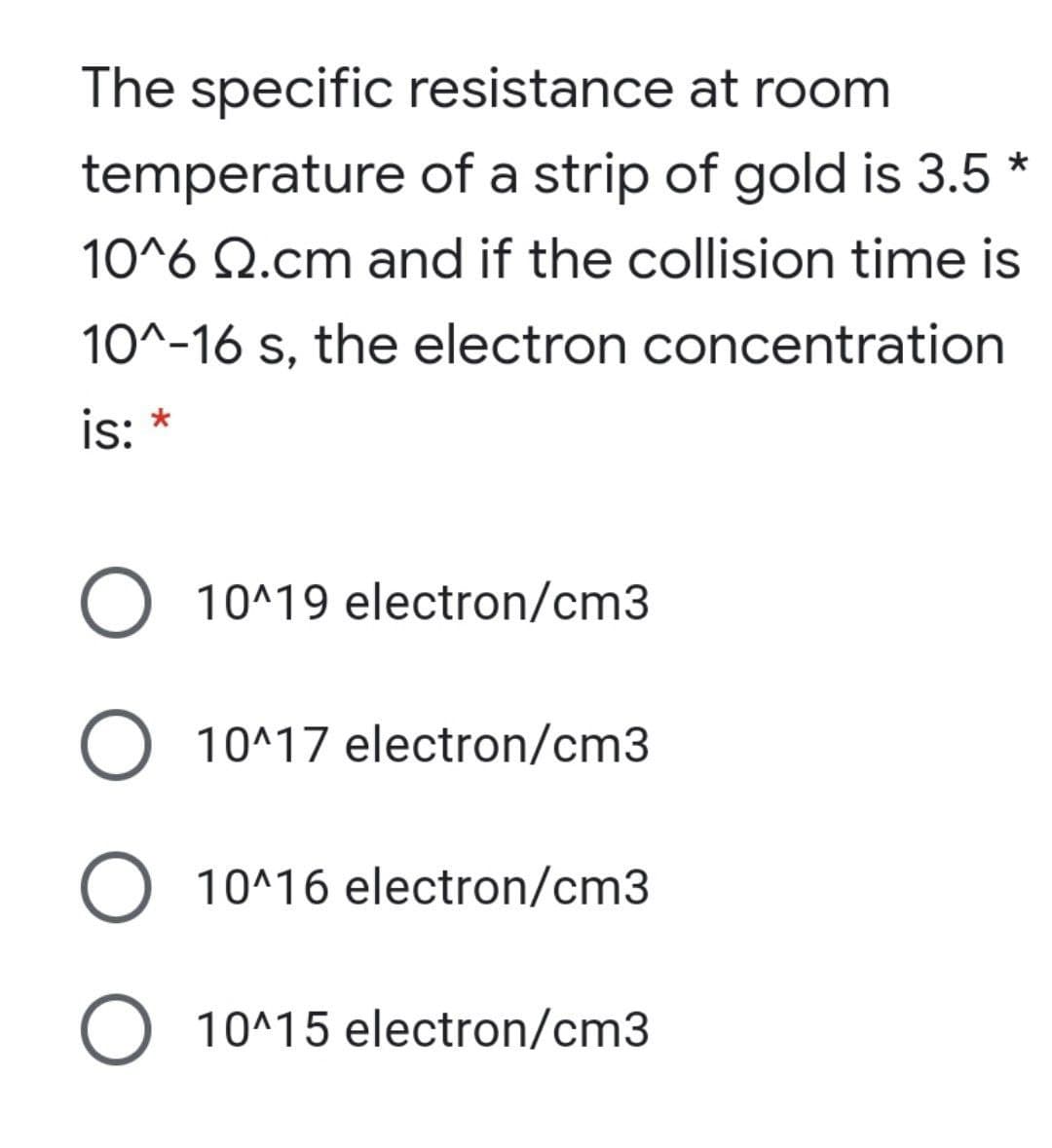 The specific resistance at room
temperature of a strip of gold is 3.5 *
10^6 Q.cm and if the collision time is
10^-16 s, the electron concentration
is:
O 10^19 electron/cm3
10^17 electron/cm3
O 10^16 electron/cm3
O 10^15 electron/cm3
