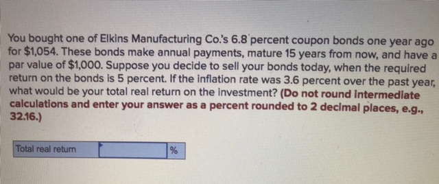 You bought one of Elkins Manufacturing Co.'s 6.8 percent coupon bonds one year ago
for $1,054. These bonds make annual payments, mature 15 years from now, and have a
par value of $1,000. Suppose you decide to sell your bonds today, when the required
return on the bonds is 5 percent. If the inflation rate was 3.6 percent over the past year,
what would be your total real return on the investment? (Do not round intermediate
calculations and enter your answer as a percent rounded to 2 decimal places, e.g.,
32.16.)
Total real return
%