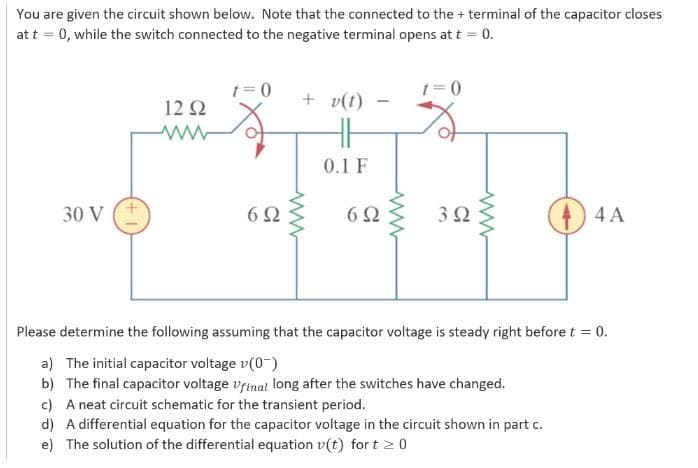 You are given the circuit shown below. Note that the connected to the + terminal of the capacitor closes
at t = 0, while the switch connected to the negative terminal opens at t = 0.
30 V
12 92
www
t=0
692
+ v(t)
0.1 F
-
69
www
t=0
392
4 A
Please determine the following assuming that the capacitor voltage is steady right before t = 0.
a) The initial capacitor voltage v(0)
b) The final capacitor voltage final long after the switches have changed.
c) A neat circuit schematic for the transient period.
d) A differential equation for the capacitor voltage in the circuit shown in part c.
e) The solution of the differential equation v(t) fort 20