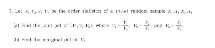 3. Let Y₁, Y, Y, Y, be the order statistics of a U(0,0) random sample X₁, X₁, X3, X₁.
Y₁
(a) Find the joint pdf of (V₁, V₂, V3), where V₁ =
(b) Find the marginal pdf of V₂.
V₂ =
Y₂
and V31
=