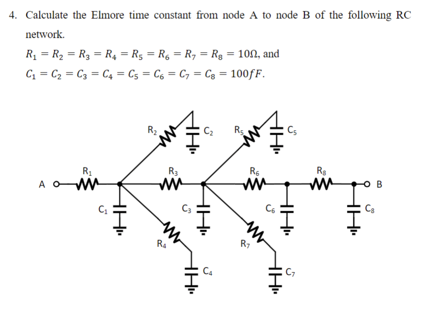 4. Calculate the Elmore time constant from node A to node B of the following RC
network.
R₁ = R₂ = R3 = R₁ = R₁ = R₁ = R7 = Rg = 100, and
C₁ C₂ C3 C4 C5 C6 C7 = Cg = 100fF.
=
=
=
=
=
=
A
R₁
C₁
H₁
R₂
R3
R4
C3
C₂
H••
H
C4
R5,
R₁
ww
R1
H
C6
TH..
C5
C7
Rg
ww
C8
B