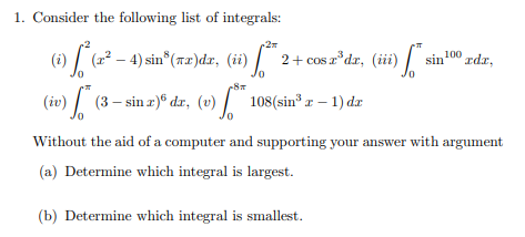 1. Consider the following list of integrals:
(i) * (2² – 4) sin³ (7x)dx, (ii)
** *2 + cos z³dr, (iii) *
0
(iv) (3 — sin 2) dr, (v) * 108 (sin³ z − 1) da
100 rdz,
sin
Without the aid of a computer and supporting your answer with argument
(a) Determine which integral is largest.
(b) Determine which integral is smallest.