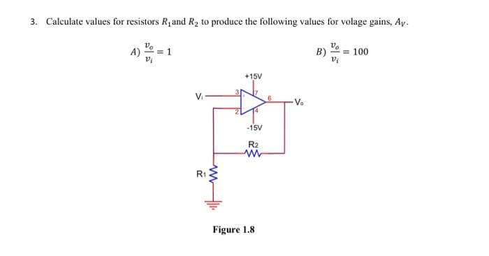 3. Calculate values for resistors R₁ and R₂ to produce the following values for volage gains, Ay.
A)
Vo
2₁
= 1
V₁
R₁
+15V
-15V
R2
www
Figure 1.8.
6
B)
= 100