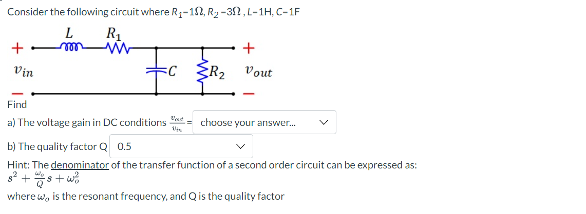 Consider the following circuit where R₁=1, R₂ =3N, L=1H, C=1F
L
mon
R₁
+
Vin
+
{R₂ Vout
Find
a) The voltage gain in DC conditions out choose your answer...
Vin
b) The quality factor Q 0.5
Hint: The denominator of the transfer function of a second order circuit can be expressed as:
8²
+ wos+w²
where w, is the resonant frequency, and Q is the quality factor