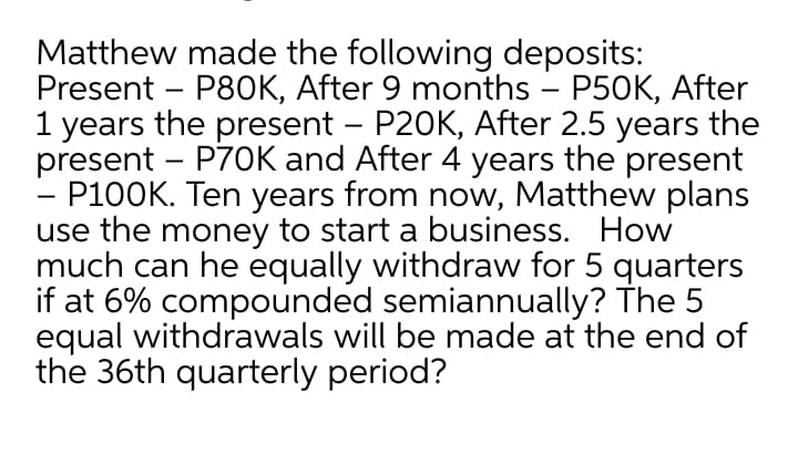 Matthew made the following deposits:
Present – P80OK, After 9 months – P50K, After
1 years the present - P20K, After 2.5 years the
present – P70K and After 4 years the present
P100K. Ten years from now, Matthew plans
use the money to start a business. How
much can he equally withdraw for 5 quarters
if at 6% compounded semiannually? The 5
equal withdrawals will be made at the end of
the 36th quarterly period?
-

