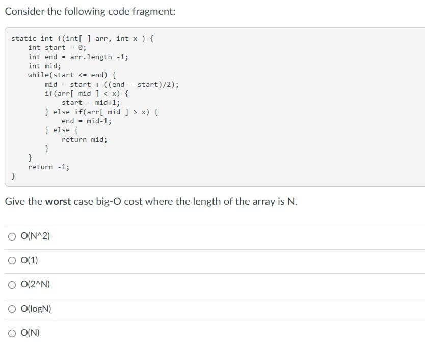 Consider the following code fragment:
static int f(int[ ] arr, int x ) {
int start = 0;
int end - arr.length -13;
int mid;
while(start <= end) {
mid = start + ((end - start)/2);
if(arr[ mid ] < x) {
start
mid+1;
} else if(arr[ mid ] > x) {
end - mid-1;
} else {
return mid;
}
}
return -1;
}
Give the worst case big-O cost where the length of the array is N.
O O(N^2)
O (1)
O 0(2^N)
O O(logN)
O(N)
