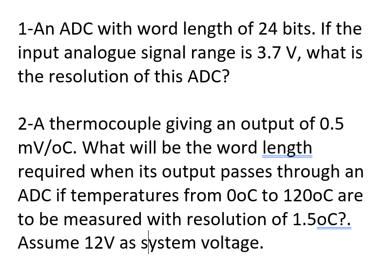 1-An ADC with word length of 24 bits. If the
input analogue signal range is 3.7 V, what is
the resolution of this ADC?
2-A thermocouple giving an output of 0.5
mV/oC. What will be the word length
required when its output passes through an
ADC if temperatures from 0oC to 1200C are
to be measured with resolution of 1.50C?.
Assume 12V as system voltage.
