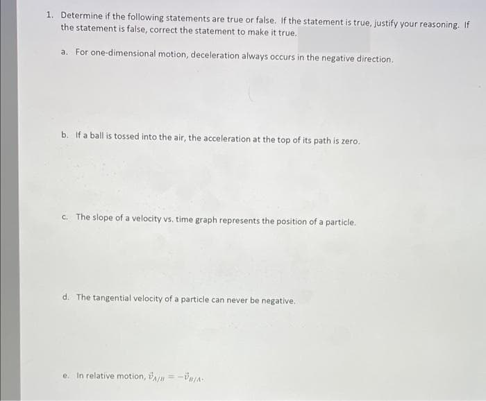 1. Determine if the following statements are true or false. If the statement is true, justify your reasoning. If
the statement is false, correct the statement to make it true.
a. For one-dimensional motion, deceleration always occurs in the negative direction.
b. If a ball is tossed into the air, the acceleration at the top of its path is zero.
c. The slope of a velocity vs. time graph represents the position of a particle.
d. The tangential velocity of a particle can never be negative.
e. In relative motion, n =-Ün/A
