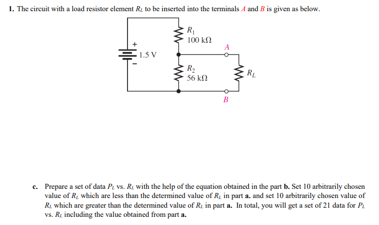 1. The circuit with a load resistor element R1 to be inserted into the terminals A and B is given as below.
R1
100 kN
1.5 V
R2
56 kN
RL
B
c. Prepare a set of data P. vs. Rį with the help of the equation obtained in the part b. Set 10 arbitrarily chosen
value of R1 which are less than the determined value of R1 in part a. and set 10 arbitrarily chosen value of
RL which are greater than the determined value of R1 in part a. In total, you will get a set of 21 data for PL
vs. Ri including the value obtained from part a.

