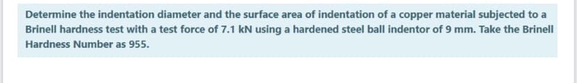 Determine the indentation diameter and the surface area of indentation of a copper material subjected to a
Brinell hardness test with a test force of 7.1 kN using a hardened steel ball indentor of 9 mm. Take the Brinell
Hardness Number as 955.
