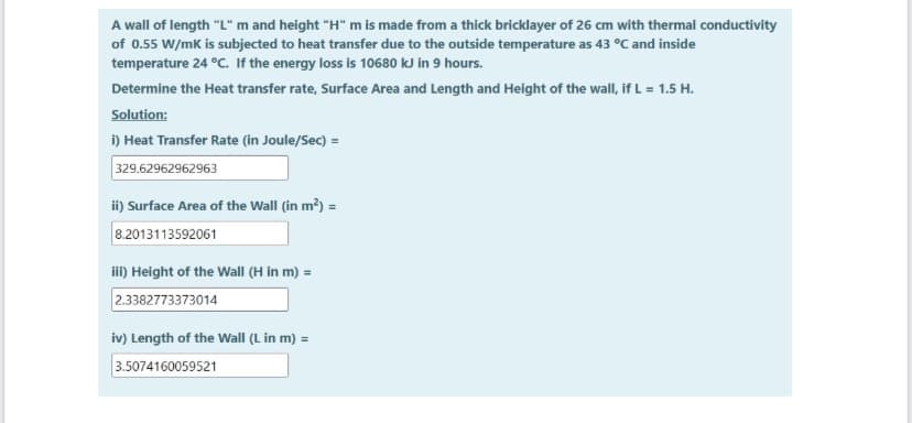 A wall of length "L" m and height "H" m is made from a thick bricklayer of 26 cm with thermal conductivity
of 0.55 W/mk is subjected to heat transfer due to the outside temperature as 43 °C and inside
temperature 24 °C. If the energy loss is 10680 kJ in 9 hours.
Determine the Heat transfer rate, Surface Area and Length and Height of the wall, if L = 1.5 H.
Solution:
i) Heat Transfer Rate (in Joule/Sec) =
329.62962962963
ii) Surface Area of the Wall (in m?) =
8.2013113592061
i) Height of the Wall (H in m) =
2.3382773373014
iv) Length of the Wall (L in m) =
3.5074160059521
