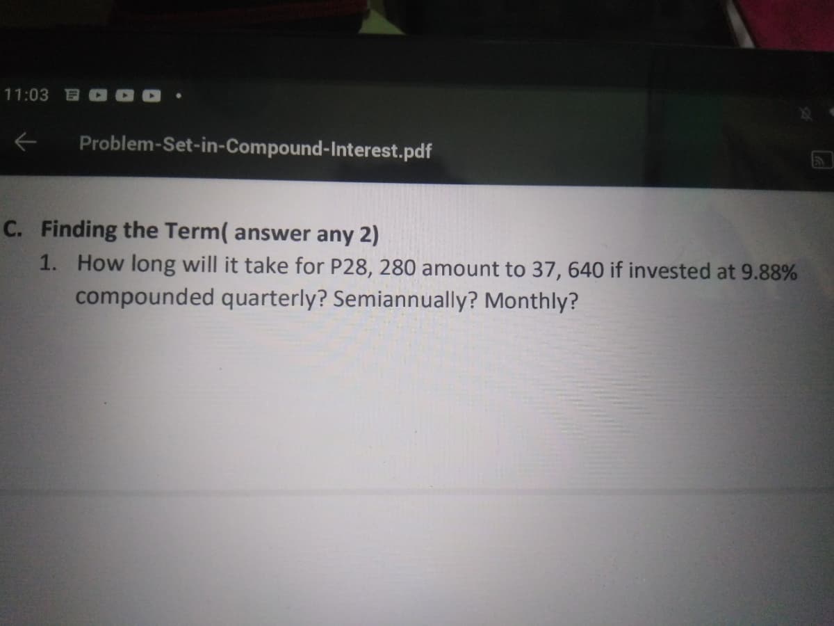 11:03
Problem-Set-in-Compound-Interest.pdf
5
C. Finding the Term( answer any 2)
1. How long will it take for P28, 280 amount to 37, 640 if invested at 9.88%
compounded quarterly? Semiannually? Monthly?