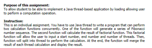 Purpose of this assignment:
To allow student to be able to implement a Java thread-based application by loading allowing user
to perform a computation operation.
Instruction:
This is an individual assignment. You have to use Java thread to write a program that can perform
two calculation functions concurrently. One of the function will generate a series of Fibonacci
number sequence. The second function will calculate the result of factiorial function. This factorial
function will allow the user to input a start number, end number and number of threads. Then,
function will split into thread to perform the calculation. At the end, the function will merge the
result of each thread calculation and display the result.
