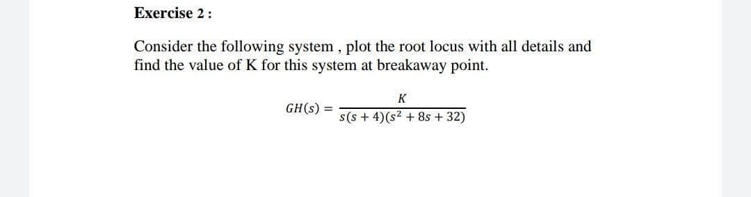 Exercise 2:
Consider the following system , plot the root locus with all details and
find the value of K for this system at breakaway point.
K
GH(s) =
s(s + 4)(s? + 8s + 32)
