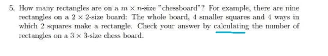 5. How many rectangles are on am x n-size "chessboard"? For example, there are nine
rectangles on a 2 x 2-size board: The whole board, 4 smaller squares and 4 ways in
which 2 squares make a rectangle. Check your answer by calculating the number of
rectangles on a 3 x 3-size chess board.
