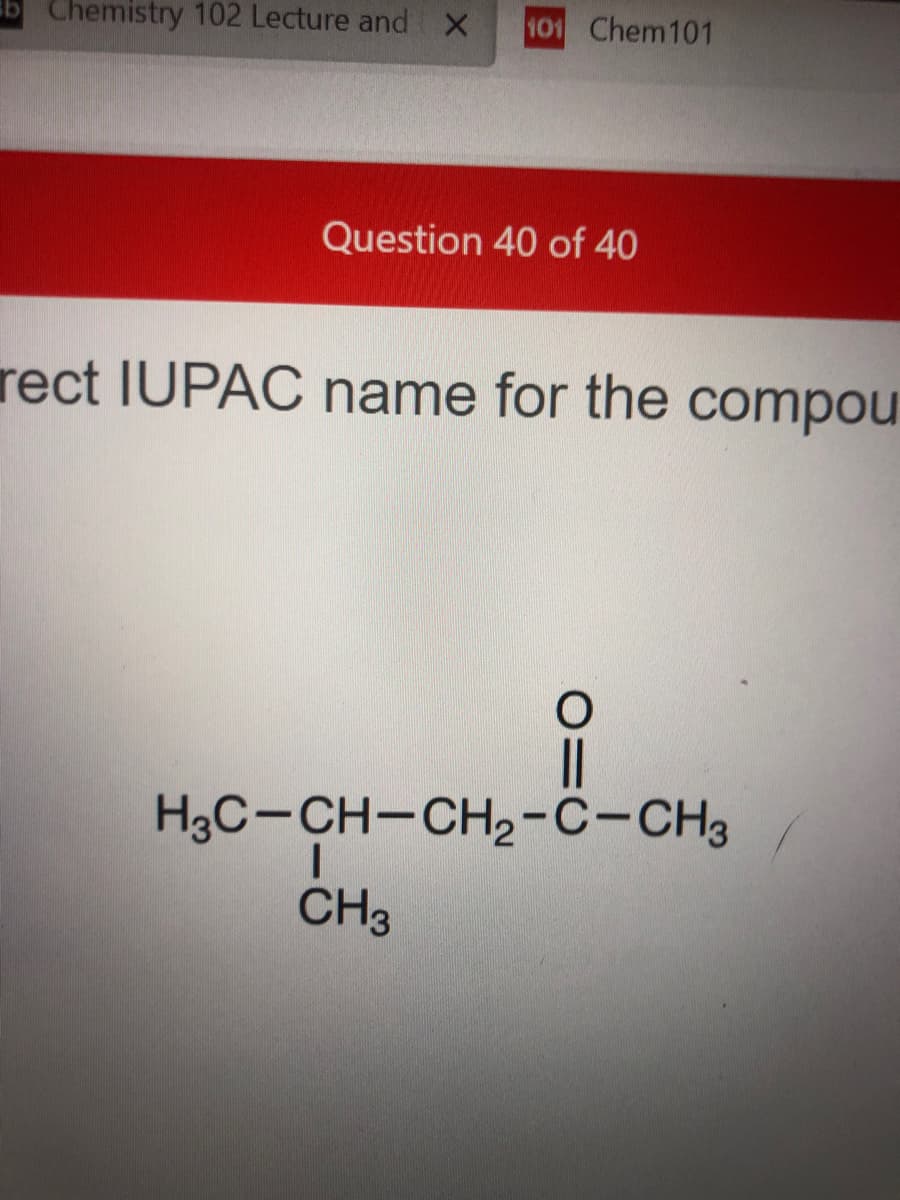 b Chemistry 102 Lecture and x
101 Chem101
Question 40 of 40
rect IUPAC name for the compou
H3C-CH-CH2-C-CH3
CH3
