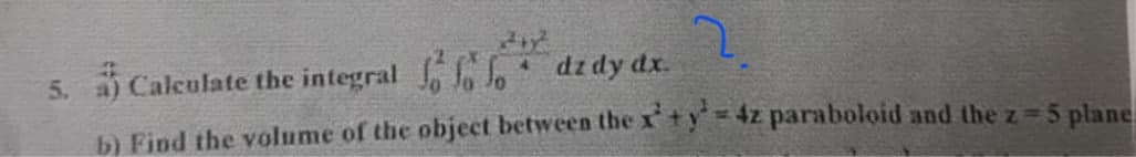 2.
5. a) Calculate the integral
dz dy dx.
b) Find the volume of the object between the xty4z paraboloid and the z=5 plane
