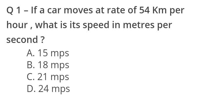 Q1- If a car moves at rate of 54 Km per
hour , what is its speed in metres per
second ?
A. 15 mps
B. 18 mps
C. 21 mps
D. 24 mps
