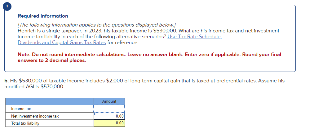 Required information
[The following information applies to the questions displayed below.]
Henrich is a single taxpayer. In 2023, his taxable income is $530,000. What are his income tax and net investment
income tax liability in each of the following alternative scenarios? Use Tax Rate Schedule.
Dividends and Capital Gains Tax Rates for reference.
Note: Do not round intermediate calculations. Leave no answer blank. Enter zero if applicable. Round your final
answers to 2 decimal places.
b. His $530,000 of taxable income includes $2,000 of long-term capital gain that is taxed at preferential rates. Assume his
modified AGI is $570,000.
Income tax
Net investment income tax
Total tax liability
Amount
0.00
0.00