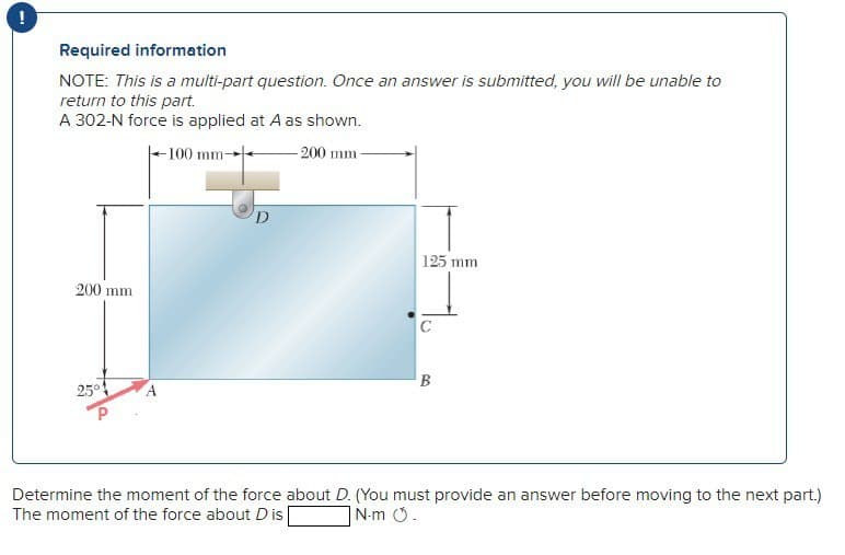 Required information
NOTE: This is a multi-part question. Once an answer is submitted, you will be unable to
return to this part.
A 302-N force is applied at A as shown.
200 mm
25°
-100 mm-
D
-200 mm-
125 mm
B
Determine the moment of the force about D. (You must provide an answer before moving to the next part.)
The moment of the force about D is
N-m O.