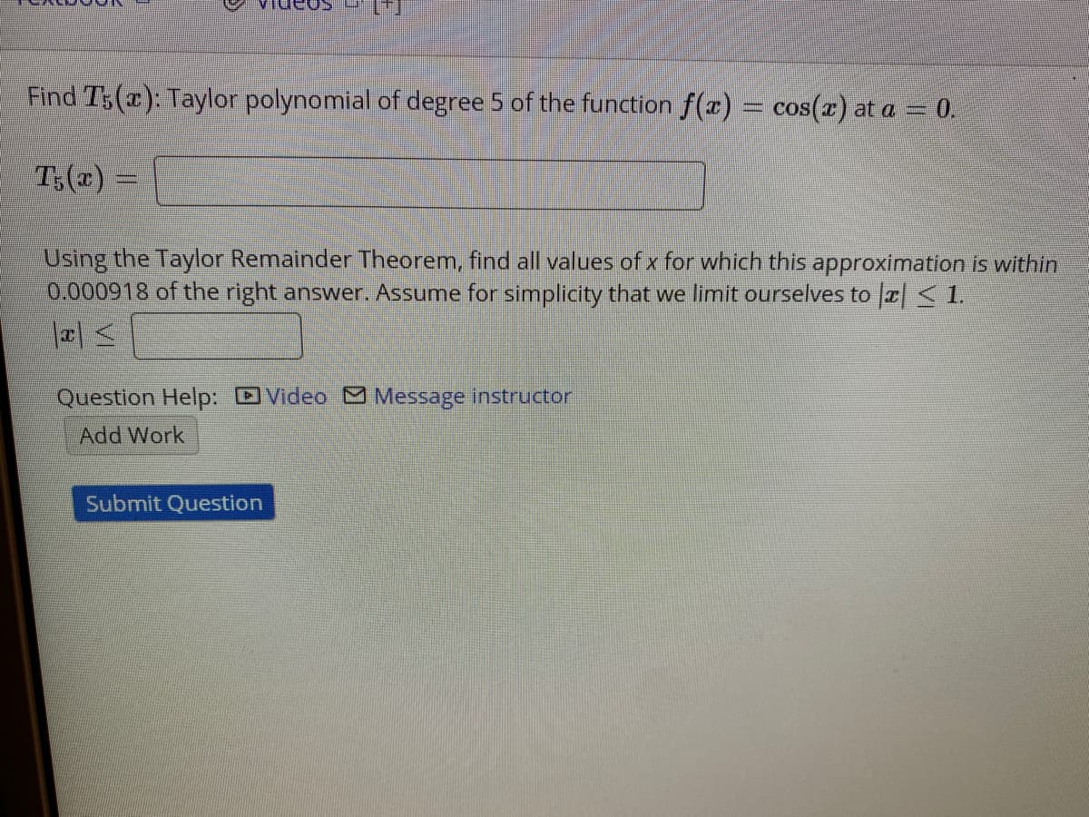 Find T5(x): Taylor polynomial of degree 5 of the function f(x) = cos(a) at a = 0.
T:(x) =
Using the Taylor Remainder Theorem, find all values of x for which this approximation is within
0.000918 of the right answer. Assume for simplicity that we limit ourselves to a<1.
Question Help: DVideo M Message instructor
Add Work
Submit Question

