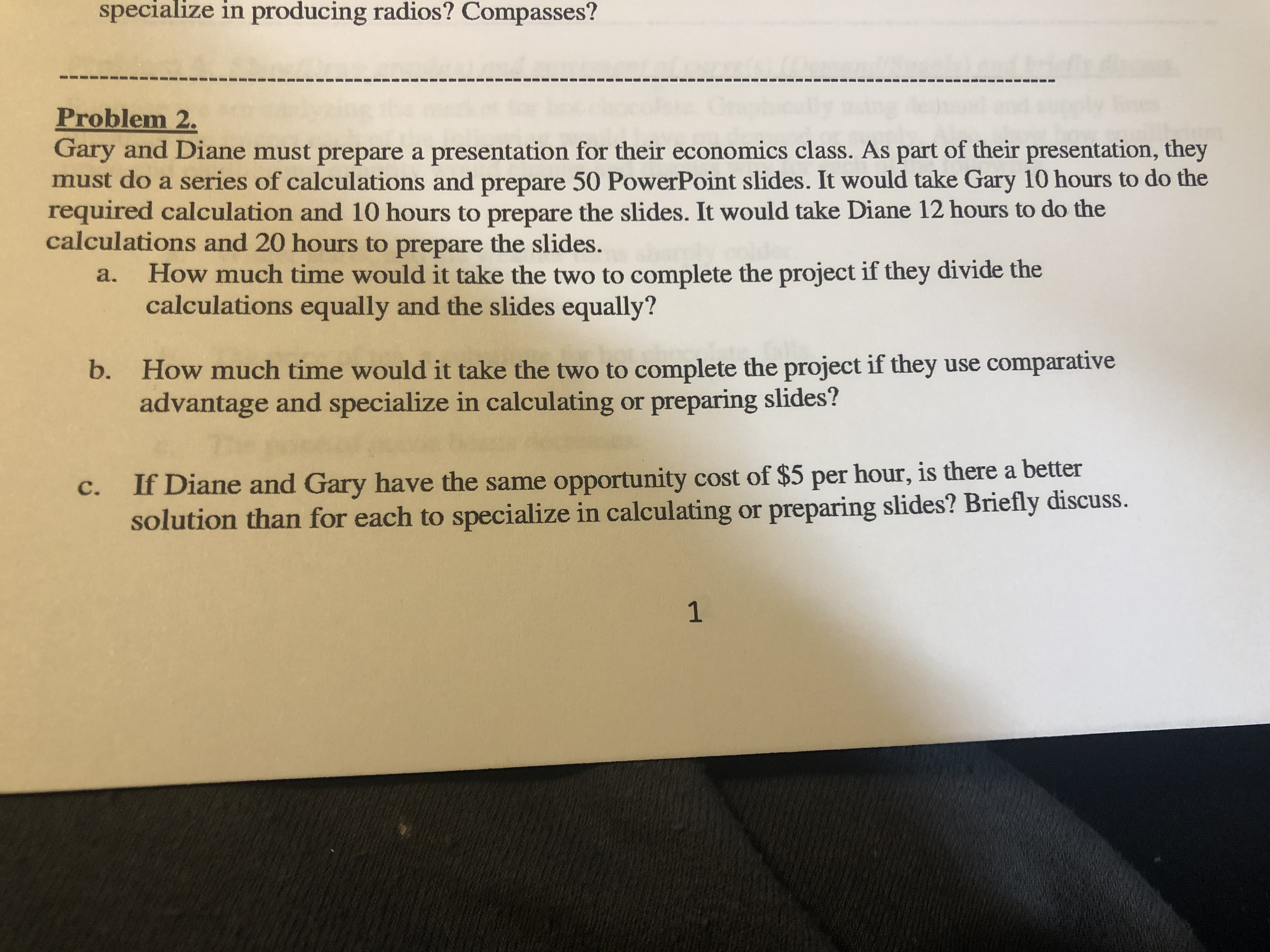 specialize in producing radios? Compasses?
Problem 2
Gary and Diane must prepare a presentation for their economics class. As part of their presentation, they
must do a series of calculations and prepare 50 PowerPoint slides. It would take Gary 10 hours to do the
required calculation and 10 hours to prepare the slides. It would take Diane 12 hours to do the
calculations and 20 hours to prepare the slides.
How much time would it take the two to complete the project if they divide the
calculations equally and the slides equally?
a.
How much time would it take the two to complete the project if they use comparative
advantage and specialize in calculating or preparing slides?
b.
If Diane and Gary have the same opportunity cost of $5 per hour, is there a better
solution than for each to specialize in calculating or preparing slides? Briefly discuss.
C.
1
