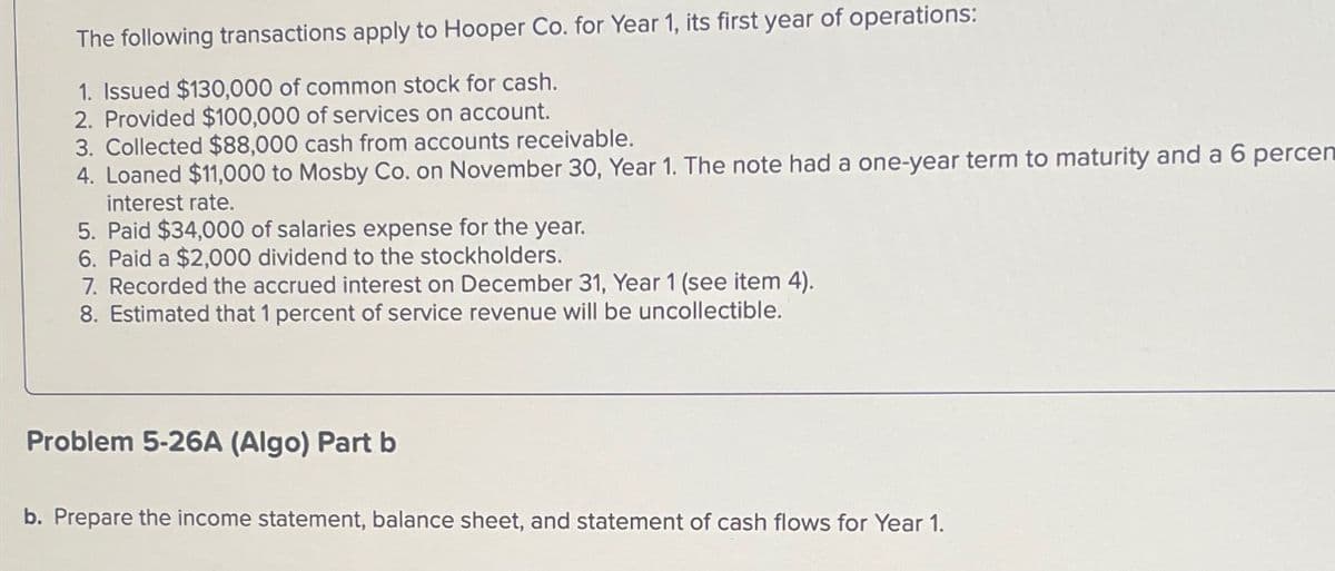 The following transactions apply to Hooper Co. for Year 1, its first year of operations:
1. Issued $130,000 of common stock for cash.
2. Provided $100,000 of services on account.
3. Collected $88,000 cash from accounts receivable.
4. Loaned $11,000 to Mosby Co. on November 30, Year 1. The note had a one-year term to maturity and a 6 percen
interest rate.
5. Paid $34,000 of salaries expense for the year.
6. Paid a $2,000 dividend to the stockholders.
7. Recorded the accrued interest on December 31, Year 1 (see item 4).
8. Estimated that 1 percent of service revenue will be uncollectible.
Problem 5-26A (Algo) Part b
b. Prepare the income statement, balance sheet, and statement of cash flows for Year 1.