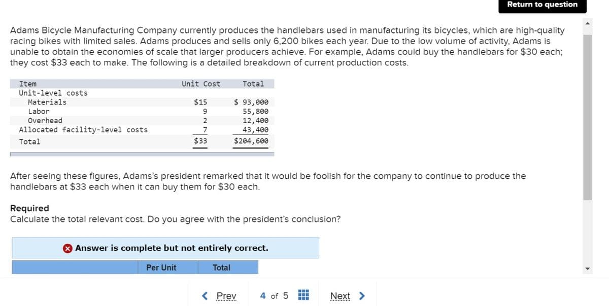 Adams Bicycle Manufacturing Company currently produces the handlebars used in manufacturing its bicycles, which are high-quality
racing bikes with limited sales. Adams produces and sells only 6,200 bikes each year. Due to the low volume of activity, Adams is
unable to obtain the economies of scale that larger producers achieve. For example, Adams could buy the handlebars for $30 each;
they cost $33 each to make. The following is a detailed breakdown of current production costs.
Item
Unit-level costs
Materials
Labor
Overhead
Allocated facility-level costs
Total
Unit Cost
$15
9
2
7
$33
Total
$ 93,000
55,800
12,400
43,400
$204,600
After seeing these figures, Adams's president remarked that it would be foolish for the company to continue to produce the
handlebars at $33 each when it can buy them for $30 each.
Required
Calculate the total relevant cost. Do you agree with the president's conclusion?
Answer is complete but not entirely correct.
Per Unit
Total
< Prev
4 of 5
Return to question
-
+++
Next >