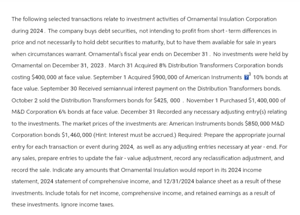 The following selected transactions relate to investment activities of Ornamental Insulation Corporation
during 2024. The company buys debt securities, not intending to profit from short-term differences in
price and not necessarily to hold debt securities to maturity, but to have them available for sale in years
when circumstances warrant. Ornamental's fiscal year ends on December 31. No investments were held by
Ornamental on December 31, 2023. March 31 Acquired 8% Distribution Transformers Corporation bonds
costing $400,000 at face value. September 1 Acquired $900,000 of American Instruments ³ 10% bonds at
face value. September 30 Received semiannual interest payment on the Distribution Transformers bonds.
October 2 sold the Distribution Transformers bonds for $425, 000. November 1 Purchased $1,400,000 of
M&D Corporation 6% bonds at face value. December 31 Recorded any necessary adjusting entry(s) relating
to the investments. The market prices of the investments are: American Instruments bonds $850,000 M&D
Corporation bonds $1,460,000 (Hint: Interest must be accrued.) Required: Prepare the appropriate journal
entry for each transaction or event during 2024, as well as any adjusting entries necessary at year - end. For
any sales, prepare entries to update the fair-value adjustment, record any reclassification adjustment, and
record the sale. Indicate any amounts that Ornamental Insulation would report in its 2024 income
statement, 2024 statement of comprehensive income, and 12/31/2024 balance sheet as a result of these
investments. Include totals for net income, comprehensive income, and retained earnings as a result of
these investments. Ignore income taxes.