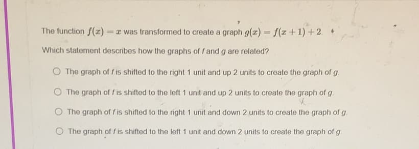 The function f(1)
= z was transformed to create a graph g(x) = f(x+1)+2. *
Which statement describes how the graphs of f and g are related?
O The graph of f is shifted to the right 1 unit and up 2 units to create the graph of g.
The graph of f is shifted to the left 1 unit and up 2 units to create the graph of g.
O The graph of f is shifted to the right 1 unit and down 2 units to create the graph of g.
The graph of f is shifted to the left 1 unit and down 2 units to create the graph of g.
