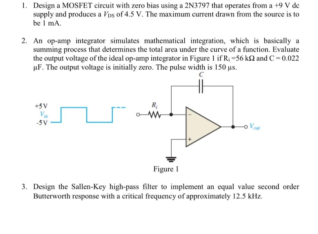 1. Design a MOSFET circuit with zero bias using a 2N3797 that operates from a +9 V de
supply and produces a Vps of 4.5 V. The maximum current drawn from the source is to
be 1 mA.
2. An op-amp integrator simulates mathematical integration, which is basically a
summing process that determines the total area under the curve of a function. Evaluate
the output voltage of the ideal op-amp integrator in Figure 1 if R; =56 kN and C= 0.022
µF. The output voltage is initially zero. The pulse width is 150 us.
C
+5 V
R
Vin
-5 V
o Vout
Figure 1
3. Design the Sallen-Key high-pass filter to implement an equal value second order
Butterworth response with a critical frequency of approximately 12.5 kHz.
