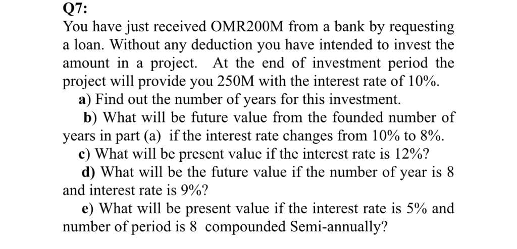 Q7:
You have just received OMR200M from a bank by requesting
a loan. Without any deduction you have intended to invest the
amount in a project. At the end of investment period the
project will provide you 250M with the interest rate of 10%.
a) Find out the number of years for this investment.
b) What will be future value from the founded number of
years in part (a) if the interest rate changes from 10% to 8%.
c) What will be present value if the interest rate is 12%?
d) What will be the future value if the number of year is 8
and interest rate is 9%?
e) What will be present value if the interest rate is 5% and
number of period is 8 compounded Semi-annually?
