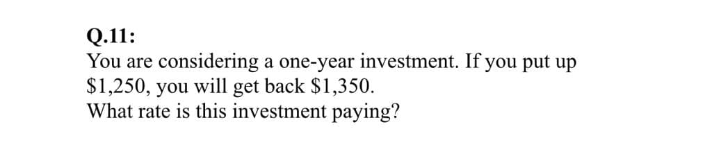 Q.11:
You are considering a one-year investment. If you put up
$1,250, you will get back $1,350.
What rate is this investment paying?
