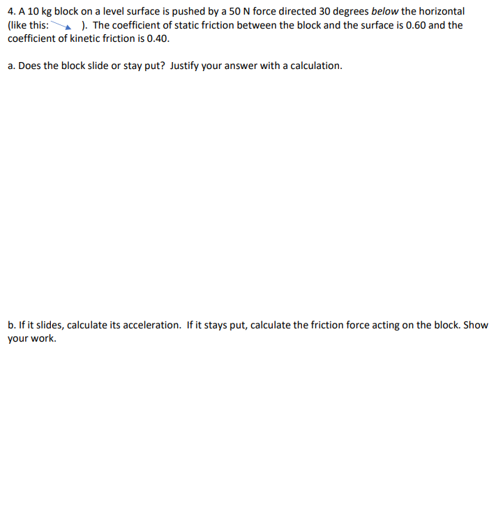 4. A 10 kg block on a level surface is pushed by a 50 N force directed 30 degrees below the horizontal
(like this: ). The coefficient of static friction between the block and the surface is 0.60 and the
coefficient of kinetic friction is 0.40.
a. Does the block slide or stay put? Justify your answer with a calculation.
b. If it slides, calculate its acceleration. If it stays put, calculate the friction force acting on the block. Show
your work.
