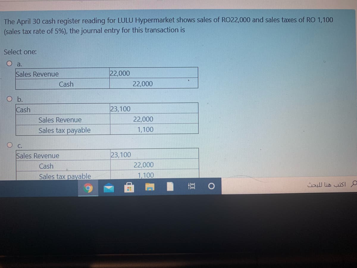 The April 30 cash register reading for LULU Hypermarket shows sales of RO22,000 and sales taxes of RO 1,100
(sales tax rate of 5%), the journal entry for this transaction is
Select one:
O a.
Sales Revenue
22,000
Cash
22,000
O b.
Cash
23,100
Sales Revenue
22,000
Sales tax payable
1,100
O C.
Sales Revenue
23,100
Cash
22,000
Sales tax payable
1,100
直 0
اكتب هنا ل لبحث
