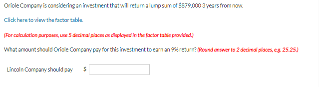 Oriole Company is considering an investment that will return a lump sum of $879,000 3 years from now.
Click here to view the factor table.
(For calculation purposes, use 5 decimal places as displayed in the factor table provided.)
What amount should Oriole Company pay for this investment to earn an 9% return? (Round answer to 2 decimal places, e.g. 25.25.)
Lincoln Company should pay
$