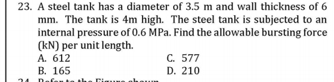 23. A steel tank has a diameter of 3.5 m and wall thickness of 6
mm. The tank is 4m high. The steel tank is subjected to an
internal pressure of 0.6 MPa. Find the allowable bursting force
(kN) per unit length.
A. 612
C. 577
D. 210
B. 165
24
Rofen te the igur
