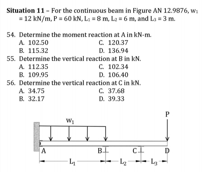 Situation 11 - For the continuous beam in Figure AN 12.9876, w1
= 12 kN/m, P = 60 kN, L1 = 8 m, L2 = 6 m, and L3 = 3 m.
54. Determine the moment reaction at A in kN-m.
А. 102.50
С. 120.37
В. 115.32
55. Determine the vertical reaction at B in kN.
A. 112.35
B. 109.95
D. 136.94
C. 102.34
D. 106.40
56. Determine the vertical reaction at C in kN.
C. 37.68
D. 39.33
А. 34.75
В. 32.17
P
W1
A
B
L
L2
L3
