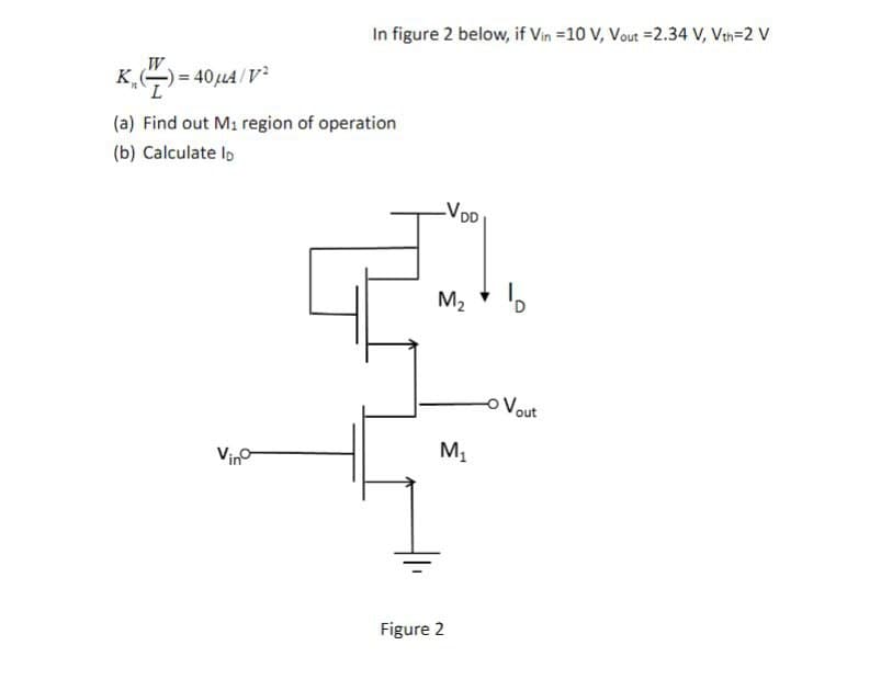 In figure 2 below, if Vin =10 V, Vout =2.34 V, Vth=2 V
K
,-)= 40,u4 /V
(a) Find out M1 region of operation
(b) Calculate lo
-VDD
M2 * D
oVout
Vino
Figure 2
