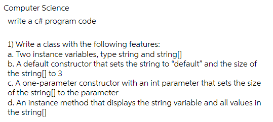 Computer Science
write a c# program code
1) Write a class with the following features:
a. Two instance variables, type string and string[]
b. A default constructor that sets the string to "default" and the size of
the string[] to 3
c. A one-parameter constructor with an int parameter that sets the size
of the string[] to the parameter
d. An instance method that displays the string variable and all values in
the string[]
