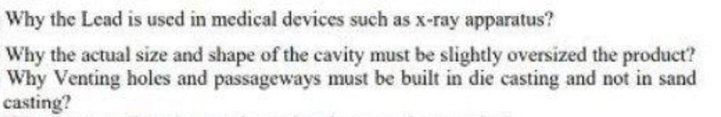 Why the Lead is used in medical devices such as x-ray apparatus?
Why the actual size and shape of the cavity must be slightly oversized the product?
Why Venting holes and passageways must be built in die casting and not in sand
casting?
