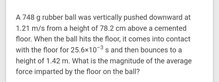 A 748 g rubber ball was vertically pushed downward at
1.21 m/s from a height of 78.2 cm above a cemented
floor. When the ball hits the floor, it comes into contact
with the floor for 25.6x10-3s and then bounces to a
height of 1.42 m. What is the magnitude of the average
force imparted by the floor on the ball?
