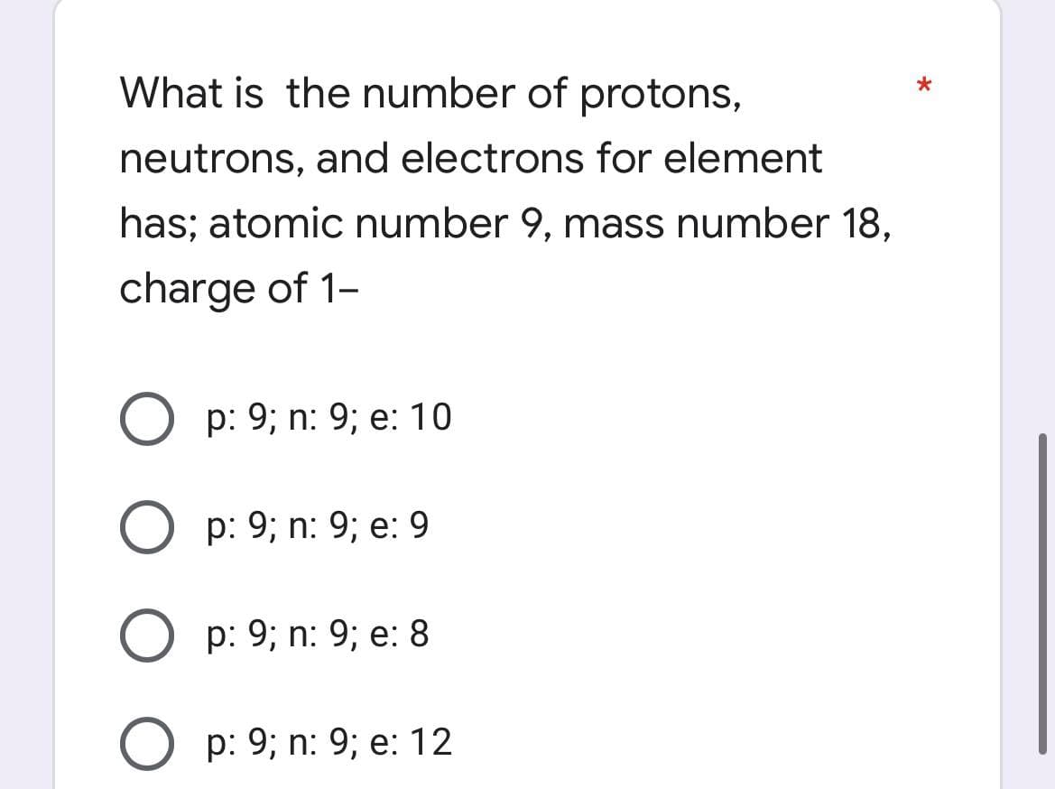 What is the number of protons,
neutrons, and electrons for element
has; atomic number 9, mass number 18,
charge of 1-
p: 9; n: 9; e: 10
Op: 9; n: 9; e: 9
Op: 9; n: 9; e: 8
p: 9; n: 9; e: 12