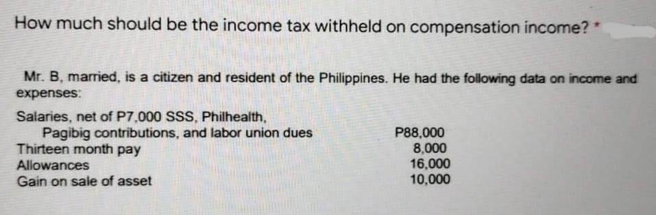 How much should be the income tax withheld on compensation income?
Mr. B, married, is a citizen and resident of the Philippines. He had the following data on income and
expenses:
Salaries, net of P7,000 SSS, Philhealth,
Pagibig contributions, and labor union dues
Thirteen month pay
Allowances
Gain on sale of asset
P88,000
8,000
16,000
10,000
